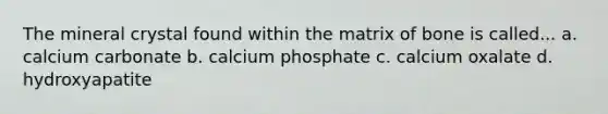 The mineral crystal found within the matrix of bone is called... a. calcium carbonate b. calcium phosphate c. calcium oxalate d. hydroxyapatite