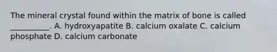 The mineral crystal found within the matrix of bone is called __________. A. hydroxyapatite B. calcium oxalate C. calcium phosphate D. calcium carbonate