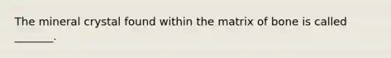 The mineral crystal found within the matrix of bone is called _______.