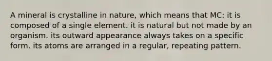 A mineral is crystalline in nature, which means that MC: it is composed of a single element. it is natural but not made by an organism. its outward appearance always takes on a specific form. its atoms are arranged in a regular, repeating pattern.