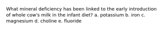 What mineral deficiency has been linked to the early introduction of whole cow's milk in the infant diet? a. potassium b. iron c. magnesium d. choline e. fluoride