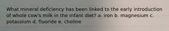 What mineral deficiency has been linked to the early introduction of whole cow's milk in the infant diet? a. iron b. magnesium c. potassium d. fluoride e. choline