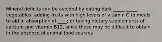 Mineral deficits can be avoided by eating dark _____ _____ vegetables; adding fruits with high levels of vitamin C to meals to aid in absorption of ____; or taking dietary supplements of calcium and vitamin B12, since these may be difficult to obtain in the absence of animal food sources