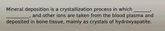 Mineral deposition is a crystallization process in which _______, __________, and other ions are taken from the blood plasma and deposited in bone tissue, mainly as crystals of hydroxyapatite.