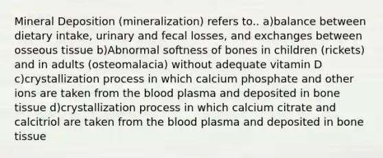 Mineral Deposition (mineralization) refers to.. a)balance between dietary intake, urinary and fecal losses, and exchanges between osseous tissue b)Abnormal softness of bones in children (rickets) and in adults (osteomalacia) without adequate vitamin D c)crystallization process in which calcium phosphate and other ions are taken from the blood plasma and deposited in bone tissue d)crystallization process in which calcium citrate and calcitriol are taken from the blood plasma and deposited in bone tissue