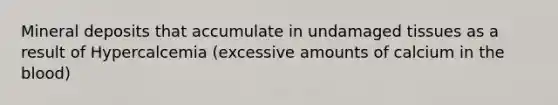 Mineral deposits that accumulate in undamaged tissues as a result of Hypercalcemia (excessive amounts of calcium in the blood)