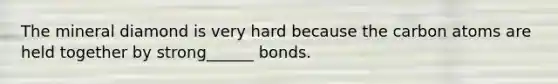 The mineral diamond is very hard because the carbon atoms are held together by strong______ bonds.