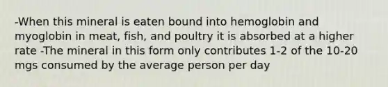 -When this mineral is eaten bound into hemoglobin and myoglobin in meat, fish, and poultry it is absorbed at a higher rate -The mineral in this form only contributes 1-2 of the 10-20 mgs consumed by the average person per day