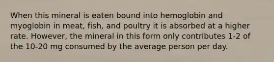 When this mineral is eaten bound into hemoglobin and myoglobin in meat, fish, and poultry it is absorbed at a higher rate. However, the mineral in this form only contributes 1-2 of the 10-20 mg consumed by the average person per day.