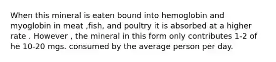 When this mineral is eaten bound into hemoglobin and myoglobin in meat ,fish, and poultry it is absorbed at a higher rate . However , the mineral in this form only contributes 1-2 of he 10-20 mgs. consumed by the average person per day.