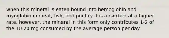 when this mineral is eaten bound into hemoglobin and myoglobin in meat, fish, and poultry it is absorbed at a higher rate, however, the mineral in this form only contributes 1-2 of the 10-20 mg consumed by the average person per day.