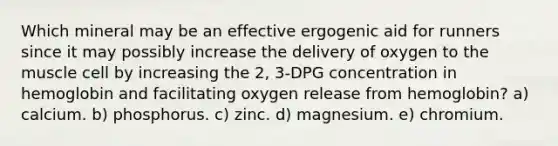 Which mineral may be an effective ergogenic aid for runners since it may possibly increase the delivery of oxygen to the muscle cell by increasing the 2, 3-DPG concentration in hemoglobin and facilitating oxygen release from hemoglobin? a) calcium. b) phosphorus. c) zinc. d) magnesium. e) chromium.