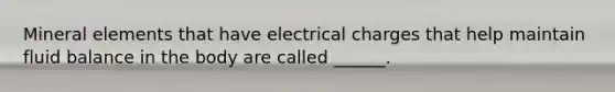 Mineral elements that have electrical charges that help maintain fluid balance in the body are called ______.