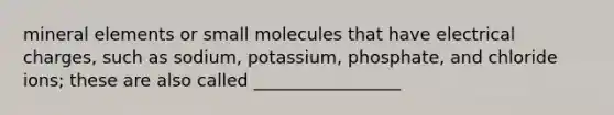 mineral elements or small molecules that have electrical charges, such as sodium, potassium, phosphate, and chloride ions; these are also called _________________