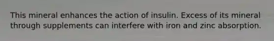 This mineral enhances the action of insulin. Excess of its mineral through supplements can interfere with iron and zinc absorption.