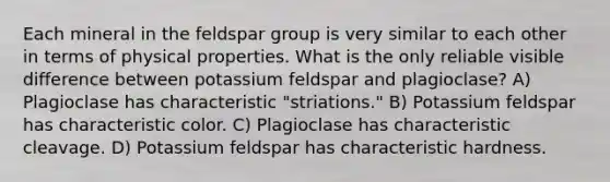 Each mineral in the feldspar group is very similar to each other in terms of physical properties. What is the only reliable visible difference between potassium feldspar and plagioclase? A) Plagioclase has characteristic "striations." B) Potassium feldspar has characteristic color. C) Plagioclase has characteristic cleavage. D) Potassium feldspar has characteristic hardness.