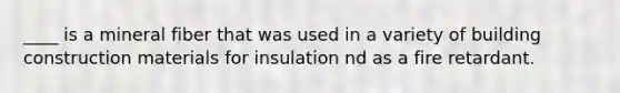 ____ is a mineral fiber that was used in a variety of building construction materials for insulation nd as a fire retardant.