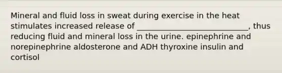 Mineral and fluid loss in sweat during exercise in the heat stimulates increased release of ____________________________, thus reducing fluid and mineral loss in the urine. epinephrine and norepinephrine aldosterone and ADH thyroxine insulin and cortisol