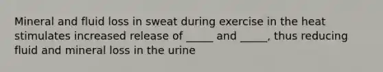 Mineral and fluid loss in sweat during exercise in the heat stimulates increased release of _____ and _____, thus reducing fluid and mineral loss in the urine