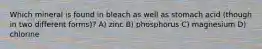 Which mineral is found in bleach as well as stomach acid (though in two different forms)? A) zinc B) phosphorus C) magnesium D) chlorine