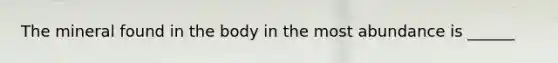 The mineral found in the body in the most abundance is ______
