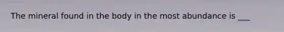 The mineral found in the body in the most abundance is ___