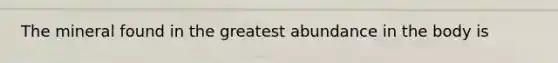 The mineral found in the greatest abundance in the body is