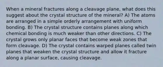 When a mineral fractures along a cleavage plane, what does this suggest about the crystal structure of the mineral? A) The atoms are arranged in a simple orderly arrangement with uniform bonding. B) The crystal structure contains planes along which chemical bonding is much weaker than other directions. C) The crystal grows only planar faces that become weak zones that form cleavage. D) The crystal contains warped planes called twin planes that weaken the crystal structure and allow it fracture along a planar surface, causing cleavage.