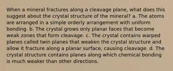 When a mineral fractures along a cleavage plane, what does this suggest about the crystal structure of the mineral? a. The atoms are arranged in a simple orderly arrangement with uniform bonding. b. The crystal grows only planar faces that become weak zones that form cleavage. c. The crystal contains warped planes called twin planes that weaken the crystal structure and allow it fracture along a planar surface, causing cleavage. d. The crystal structure contains planes along which chemical bonding is much weaker than other directions.