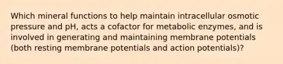 Which mineral functions to help maintain intracellular osmotic pressure and pH, acts a cofactor for metabolic enzymes, and is involved in generating and maintaining membrane potentials (both resting membrane potentials and action potentials)?