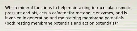 Which mineral functions to help maintaining intracellular osmotic pressure and pH, acts a cofactor for metabolic enzymes, and is involved in generating and maintaining membrane potentials (both resting membrane potentials and action potentials)?