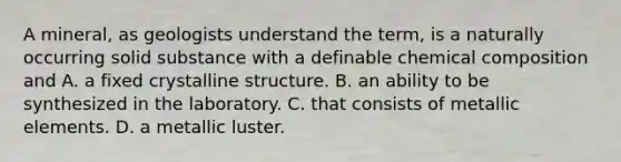 A mineral, as geologists understand the term, is a naturally occurring solid substance with a definable chemical composition and A. a fixed crystalline structure. B. an ability to be synthesized in the laboratory. C. that consists of metallic elements. D. a metallic luster.