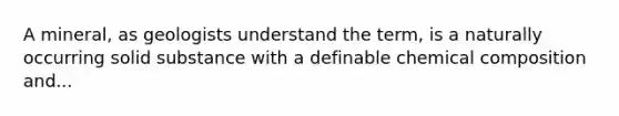 A mineral, as geologists understand the term, is a naturally occurring solid substance with a definable <a href='https://www.questionai.com/knowledge/kyw8ckUHTv-chemical-composition' class='anchor-knowledge'>chemical composition</a> and...