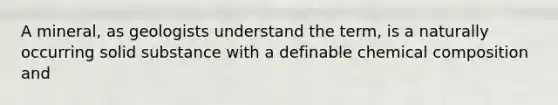 A mineral, as geologists understand the term, is a naturally occurring solid substance with a definable chemical composition and