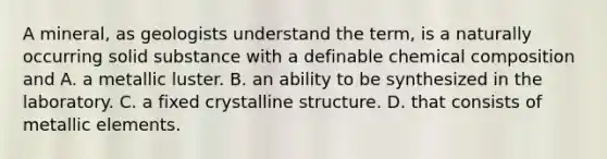 A mineral, as geologists understand the term, is a naturally occurring solid substance with a definable chemical composition and A. a metallic luster. B. an ability to be synthesized in the laboratory. C. a fixed crystalline structure. D. that consists of metallic elements.