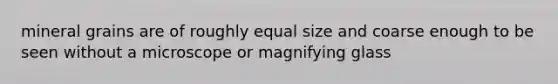 mineral grains are of roughly equal size and coarse enough to be seen without a microscope or magnifying glass