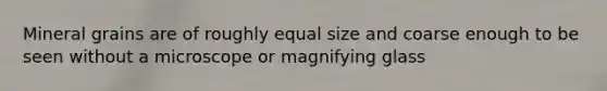 Mineral grains are of roughly equal size and coarse enough to be seen without a microscope or magnifying glass