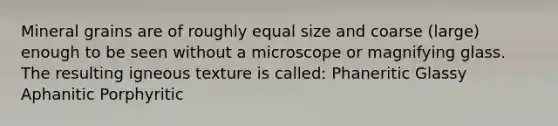 Mineral grains are of roughly equal size and coarse (large) enough to be seen without a microscope or magnifying glass. The resulting igneous texture is called: Phaneritic Glassy Aphanitic Porphyritic