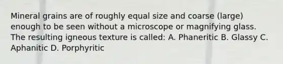 Mineral grains are of roughly equal size and coarse (large) enough to be seen without a microscope or magnifying glass. The resulting igneous texture is called: A. Phaneritic B. Glassy C. Aphanitic D. Porphyritic