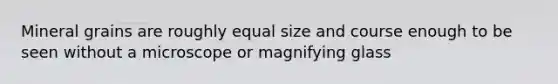 Mineral grains are roughly equal size and course enough to be seen without a microscope or magnifying glass