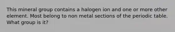 This mineral group contains a halogen ion and one or more other element. Most belong to non metal sections of the periodic table. What group is it?