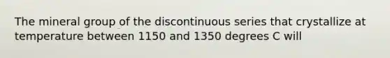 The mineral group of the discontinuous series that crystallize at temperature between 1150 and 1350 degrees C will