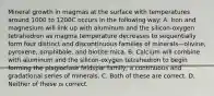 Mineral growth in magmas at the surface with temperatures around 1000 to 1200C occurs in the following way: A. Iron and magnesium will link up with aluminum and the silicon-oxygen tetrahedron as magma temperature decreases to sequentially form four distinct and discontinuous families of minerals—olivine, pyroxene, amphibole, and biotite mica. B. Calcium will combine with aluminum and the silicon-oxygen tetrahedron to begin forming the plagioclase feldspar family, a continuous and gradational series of minerals. C. Both of these are correct. D. Neither of these is correct.