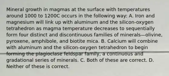 Mineral growth in magmas at the surface with temperatures around 1000 to 1200C occurs in the following way: A. Iron and magnesium will link up with aluminum and the silicon-oxygen tetrahedron as magma temperature decreases to sequentially form four distinct and discontinuous families of minerals—olivine, pyroxene, amphibole, and biotite mica. B. Calcium will combine with aluminum and the silicon-oxygen tetrahedron to begin forming the plagioclase feldspar family, a continuous and gradational series of minerals. C. Both of these are correct. D. Neither of these is correct.