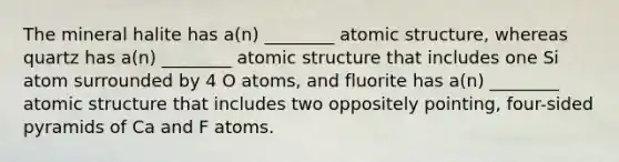 The mineral halite has a(n) ________ atomic structure, whereas quartz has a(n) ________ atomic structure that includes one Si atom surrounded by 4 O atoms, and fluorite has a(n) ________ atomic structure that includes two oppositely pointing, four-sided pyramids of Ca and F atoms.