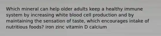 Which mineral can help older adults keep a healthy immune system by increasing white blood cell production and by maintaining the sensation of taste, which encourages intake of nutritious foods? iron zinc vitamin D calcium