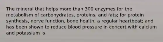 The mineral that helps more than 300 enzymes for the metabolism of carbohydrates, proteins, and fats; for protein synthesis, nerve function, bone health, a regular heartbeat; and has been shown to reduce blood pressure in concert with calcium and potassium is