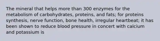 The mineral that helps more than 300 enzymes for the metabolism of carbohydrates, proteins, and fats; for proteins synthesis, nerve function, bone health, irregular heartbeat; it has been shown to reduce blood pressure in concert with calcium and potassium is