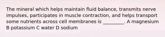 The mineral which helps maintain fluid balance, transmits nerve impulses, participates in muscle contraction, and helps transport some nutrients across cell membranes is _________. A magnesium B potassium C water D sodium