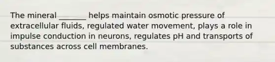 The mineral _______ helps maintain osmotic pressure of extracellular fluids, regulated water movement, plays a role in impulse conduction in neurons, regulates pH and transports of substances across cell membranes.